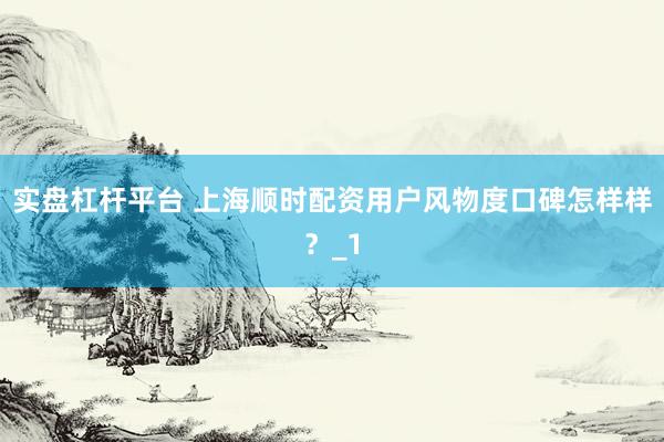 实盘杠杆平台 上海顺时配资用户风物度口碑怎样样？_1