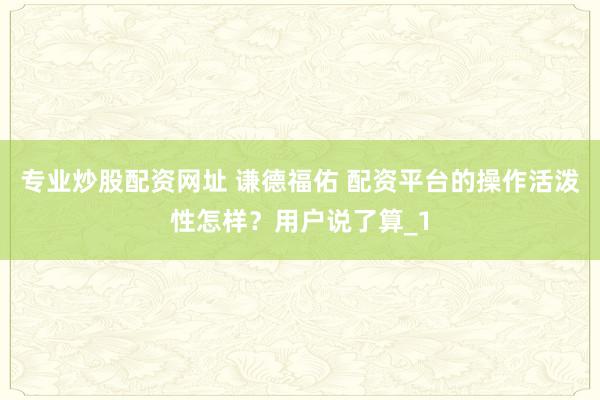 专业炒股配资网址 谦德福佑 配资平台的操作活泼性怎样？用户说了算_1