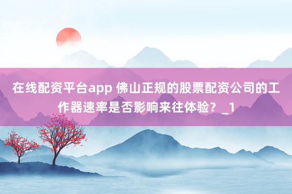 在线配资平台app 佛山正规的股票配资公司的工作器速率是否影响来往体验？_1