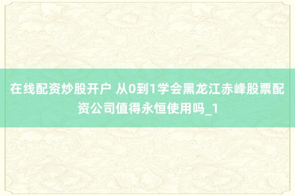 在线配资炒股开户 从0到1学会黑龙江赤峰股票配资公司值得永恒使用吗_1