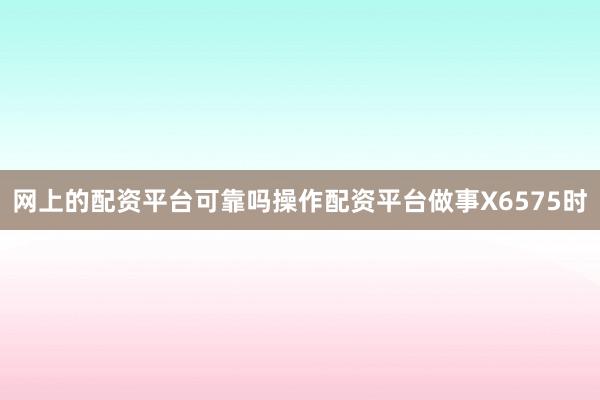 网上的配资平台可靠吗操作配资平台做事X6575时