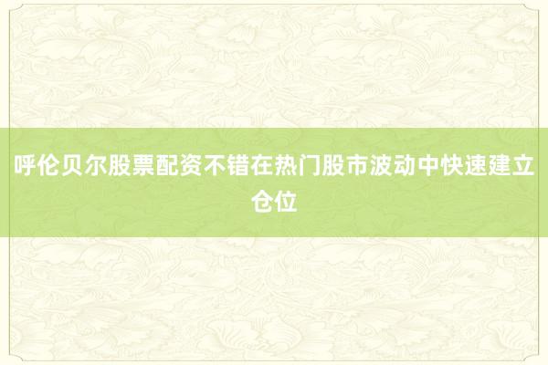 呼伦贝尔股票配资不错在热门股市波动中快速建立仓位