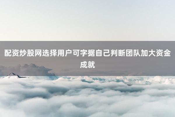 配资炒股网选择用户可字据自己判断团队加大资金成就