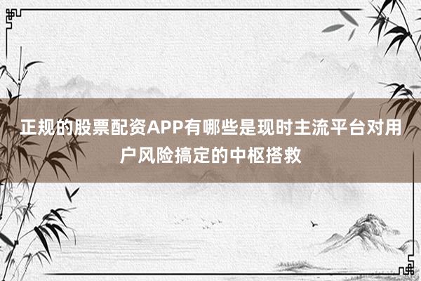 正规的股票配资APP有哪些是现时主流平台对用户风险搞定的中枢搭救