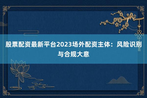 股票配资最新平台2023场外配资主体：风险识别与合规大意