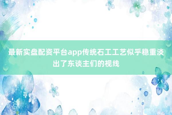 最新实盘配资平台app传统石工工艺似乎稳重淡出了东谈主们的视线