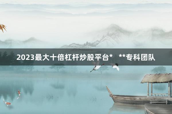 2023最大十倍杠杆炒股平台*   **专科团队