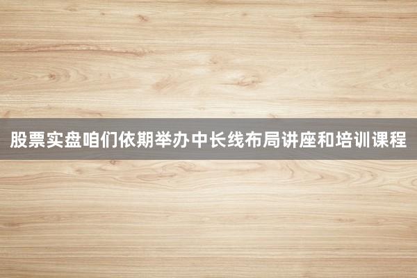 股票实盘咱们依期举办中长线布局讲座和培训课程