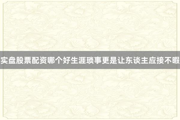 实盘股票配资哪个好生涯琐事更是让东谈主应接不暇