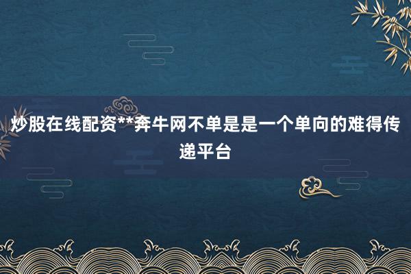炒股在线配资**奔牛网不单是是一个单向的难得传递平台