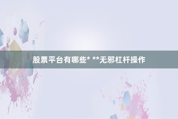 股票平台有哪些* **无邪杠杆操作