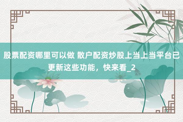 股票配资哪里可以做 散户配资炒股上当上当平台已更新这些功能，快来看_2