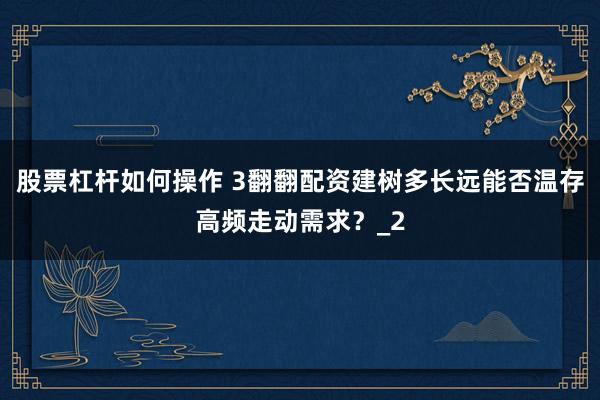 股票杠杆如何操作 3翻翻配资建树多长远能否温存高频走动需求?_2