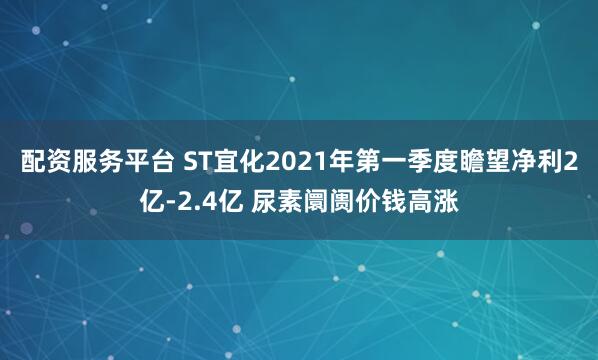 配资服务平台 ST宜化2021年第一季度瞻望净利2亿-2.4亿 尿素阛阓价钱高涨