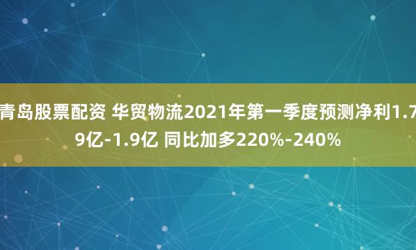 青岛股票配资 华贸物流2021年第一季度预测净利1.79亿-1.9亿 同比加多220%-240%