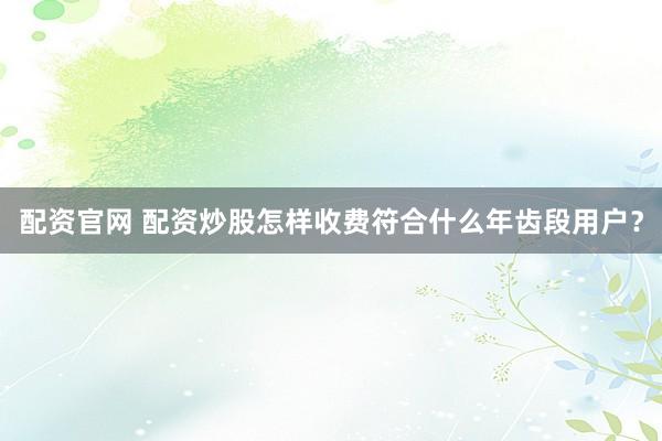 配资官网 配资炒股怎样收费符合什么年齿段用户?