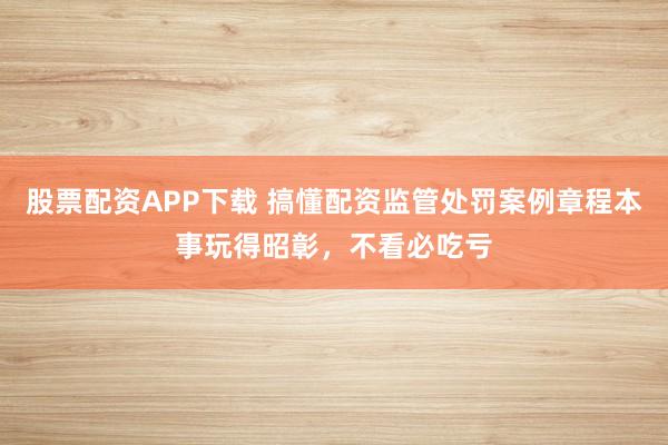 股票配资APP下载 搞懂配资监管处罚案例章程本事玩得昭彰，不看必吃亏
