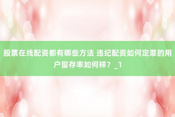股票在线配资都有哪些方法 违纪配资如何定罪的用户留存率如何样？_1