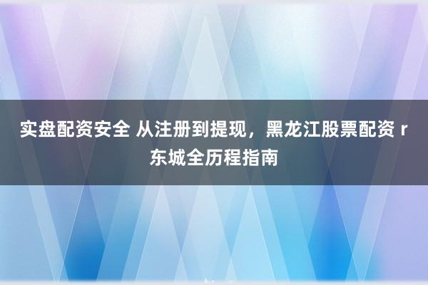 实盘配资安全 从注册到提现,黑龙江股票配资 r东城全历程指南