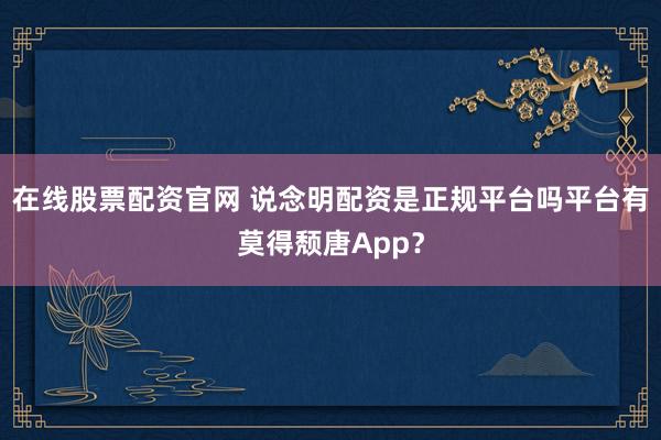 在线股票配资官网 说念明配资是正规平台吗平台有莫得颓唐App？