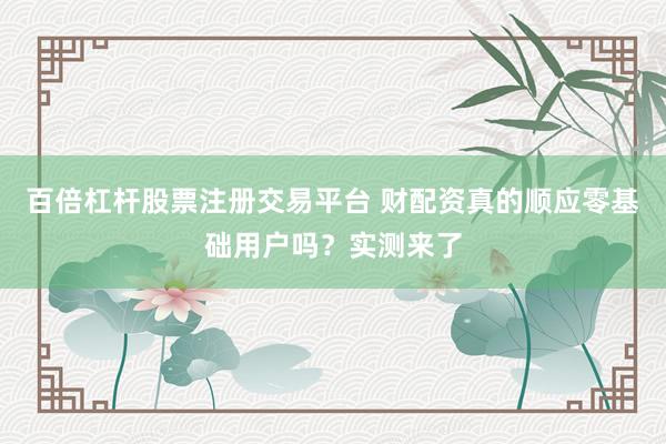 百倍杠杆股票注册交易平台 财配资真的顺应零基础用户吗？实测来了