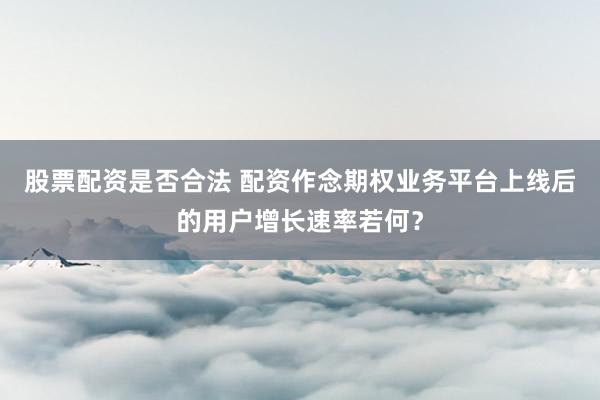 股票配资是否合法 配资作念期权业务平台上线后的用户增长速率若何?