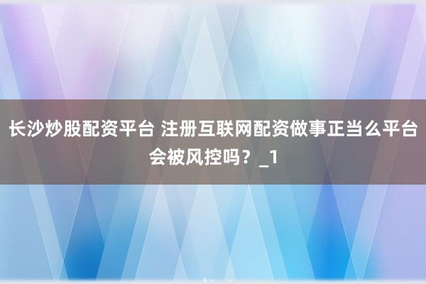 长沙炒股配资平台 注册互联网配资做事正当么平台会被风控吗？_1