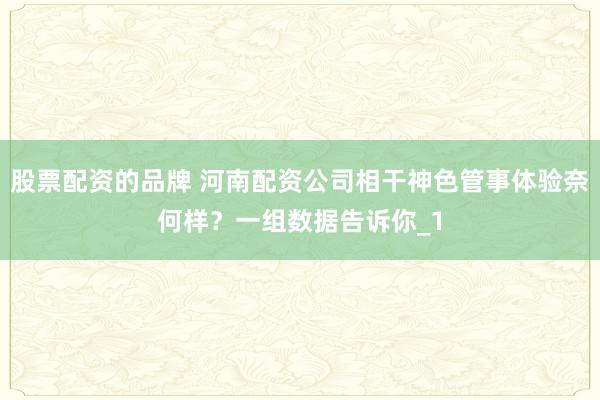 股票配资的品牌 河南配资公司相干神色管事体验奈何样？一组数据告诉你_1