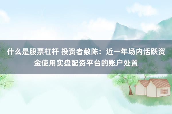 什么是股票杠杆 投资者敷陈：近一年场内活跃资金使用实盘配资平台的账户处置