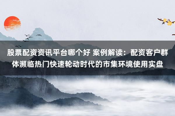 股票配资资讯平台哪个好 案例解读：配资客户群体濒临热门快速轮动时代的市集环境使用实盘
