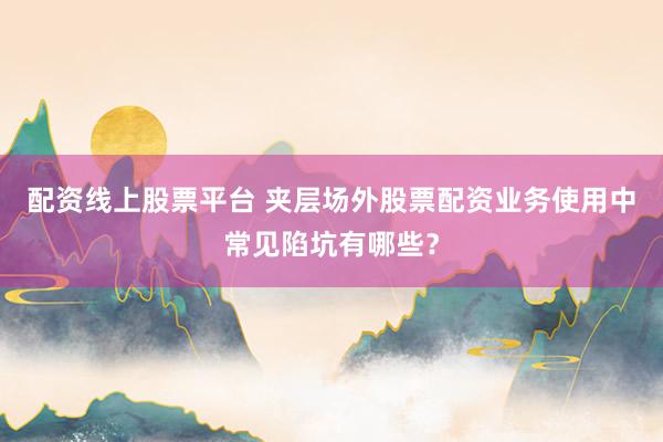 配资线上股票平台 夹层场外股票配资业务使用中常见陷坑有哪些？