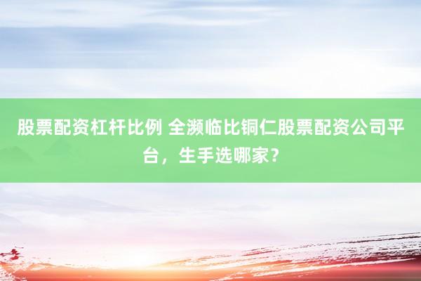 股票配资杠杆比例 全濒临比铜仁股票配资公司平台,生手选哪家?