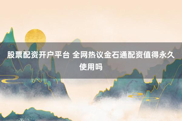 股票配资开户平台 全网热议金石通配资值得永久使用吗