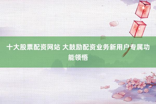 十大股票配资网站 大鼓励配资业务新用户专属功能领悟