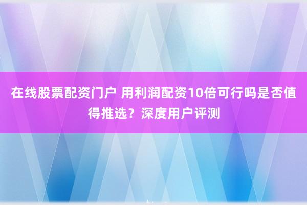 在线股票配资门户 用利润配资10倍可行吗是否值得推选？深度用户评测