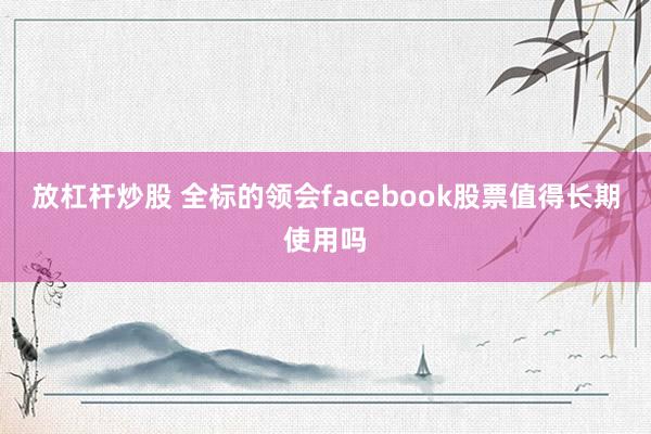 放杠杆炒股 全标的领会facebook股票值得长期使用吗