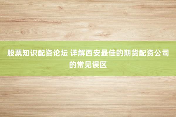 股票知识配资论坛 详解西安最佳的期货配资公司的常见误区