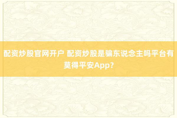 配资炒股官网开户 配资炒股是骗东说念主吗平台有莫得平安App？