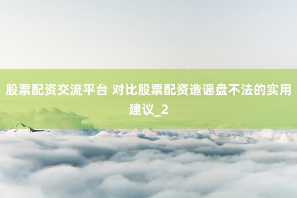 股票配资交流平台 对比股票配资造谣盘不法的实用建议_2
