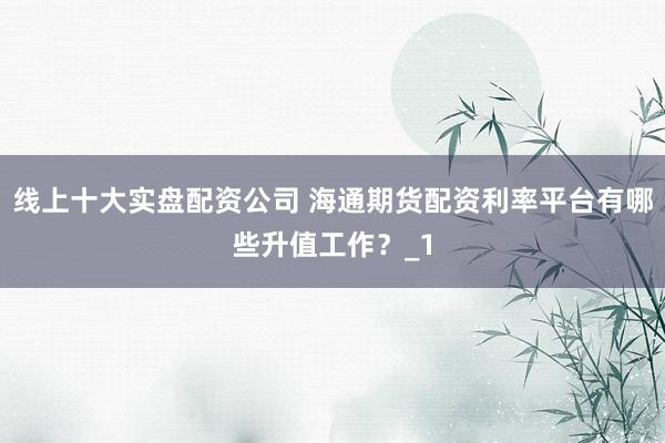 线上十大实盘配资公司 海通期货配资利率平台有哪些升值工作？_1