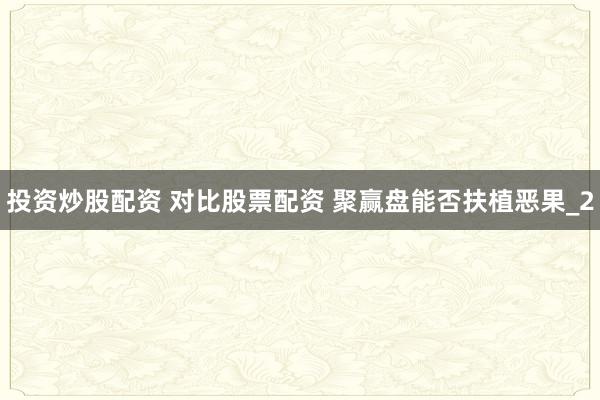 投资炒股配资 对比股票配资 聚赢盘能否扶植恶果_2