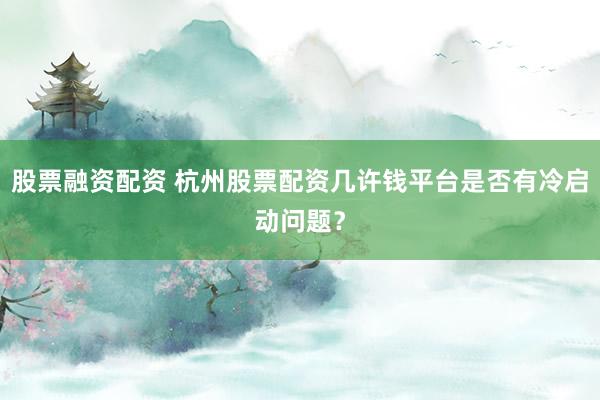 股票融资配资 杭州股票配资几许钱平台是否有冷启动问题?