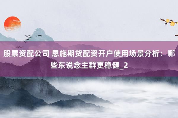 股票资配公司 恩施期货配资开户使用场景分析：哪些东说念主群更稳健_2