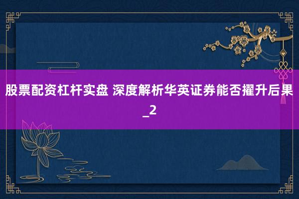 股票配资杠杆实盘 深度解析华英证券能否擢升后果_2