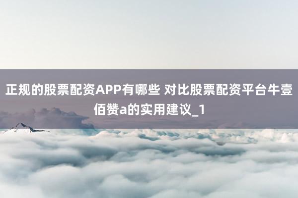 正规的股票配资APP有哪些 对比股票配资平台牛壹佰赞a的实用建议_1