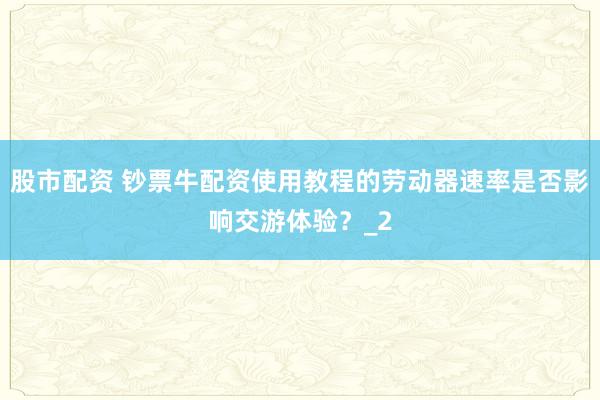 股市配资 钞票牛配资使用教程的劳动器速率是否影响交游体验?_2