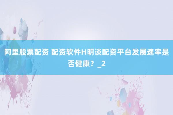 阿里股票配资 配资软件H明谈配资平台发展速率是否健康?_2