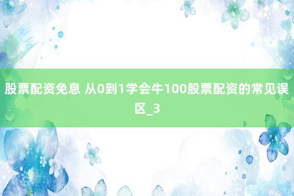 股票配资免息 从0到1学会牛100股票配资的常见误区_3