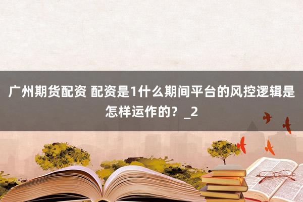 广州期货配资 配资是1什么期间平台的风控逻辑是怎样运作的？_2
