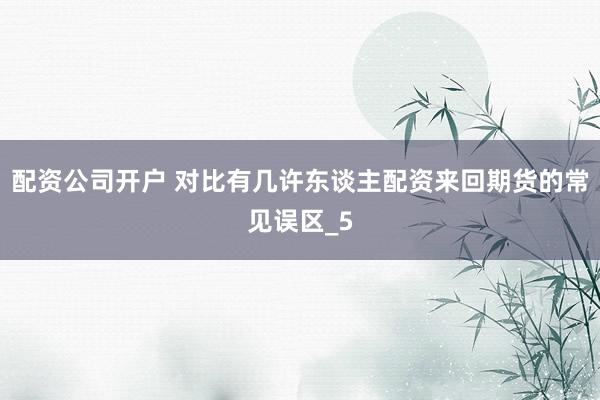 配资公司开户 对比有几许东谈主配资来回期货的常见误区_5